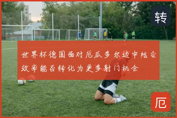 世界杯德国面对厄瓜多尔边中结合效率能否转化为更多射门机会