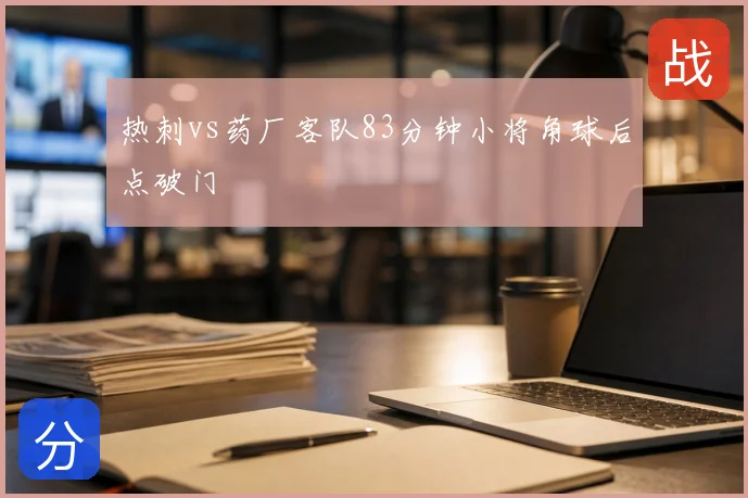 热刺vs药厂客队83分钟小将角球后点破门