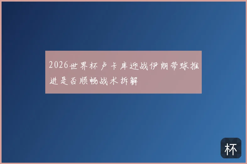 2026世界杯卢卡库迎战伊朗带球推进是否顺畅战术拆解
