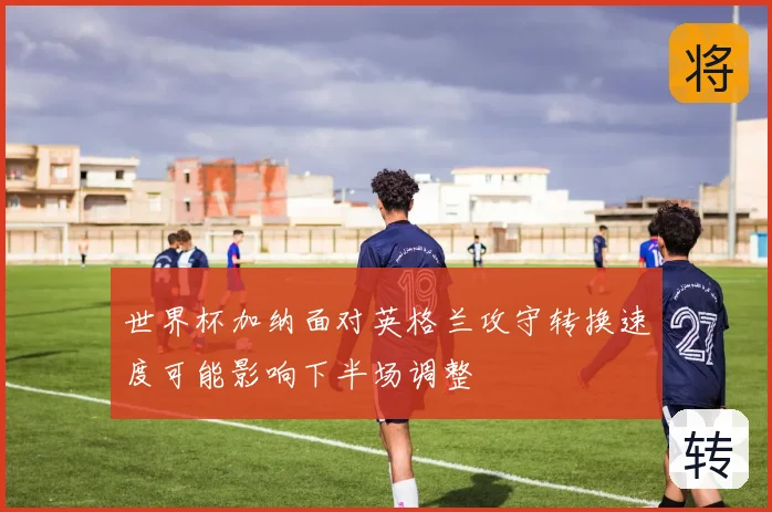 世界杯加纳面对英格兰攻守转换速度可能影响下半场调整